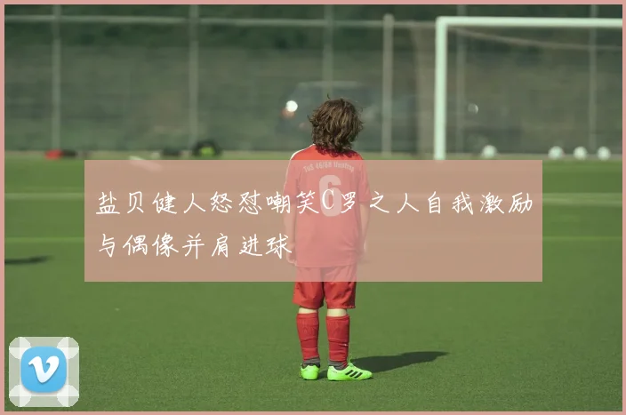 盐贝健人怒怼嘲笑C罗之人自我激励与偶像并肩进球