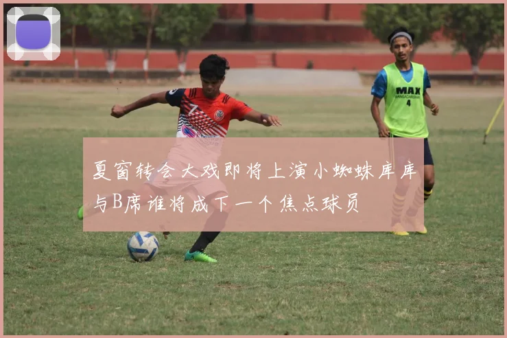 夏窗转会大戏即将上演小蜘蛛库库与B席谁将成下一个焦点球员
