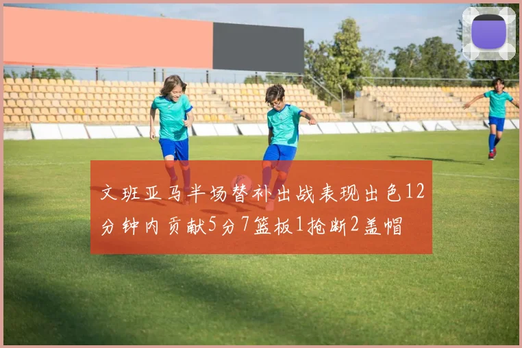 文班亚马半场替补出战表现出色12分钟内贡献5分7篮板1抢断2盖帽