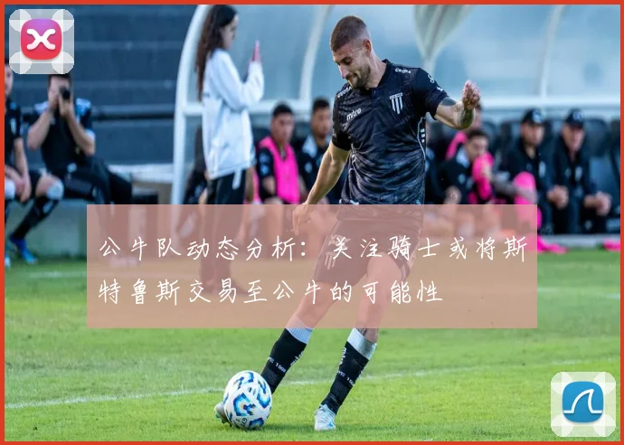 公牛队动态分析：关注骑士或将斯特鲁斯交易至公牛的可能性