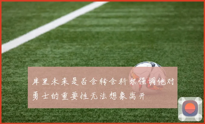 库里未来是否会转会科尔强调他对勇士的重要性无法想象离开