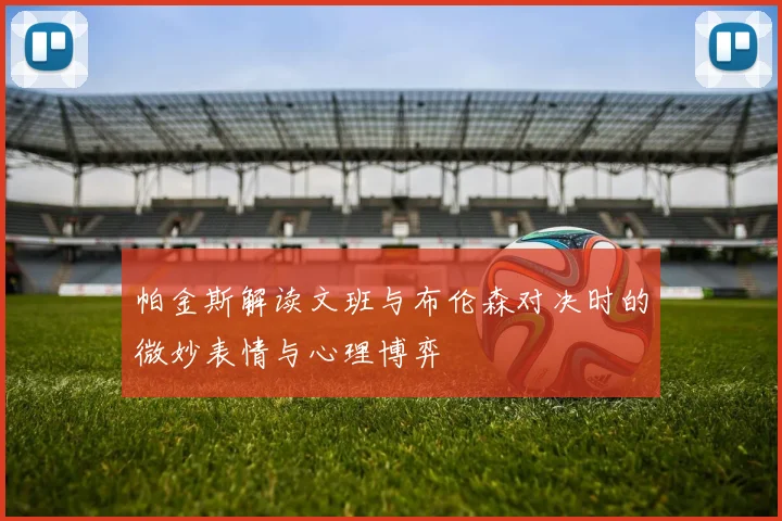 帕金斯解读文班与布伦森对决时的微妙表情与心理博弈