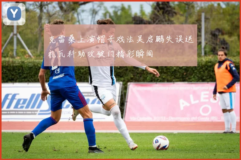 克雷桑上演帽子戏法吴启鹏失误送礼瓦科助攻破门精彩瞬间
