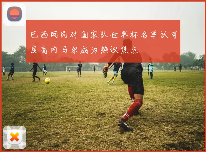 巴西网民对国家队世界杯名单认可度高内马尔成为热议焦点
