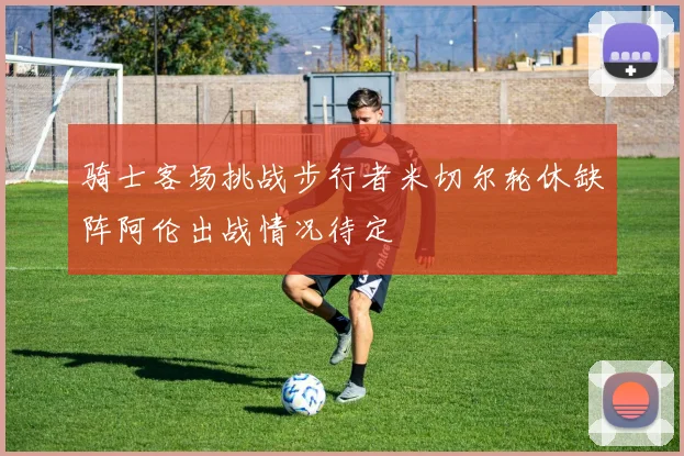 骑士客场挑战步行者米切尔轮休缺阵阿伦出战情况待定