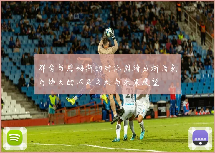 邓肯与詹姆斯的对比周琦分析马刺与热火的不足之处与未来展望