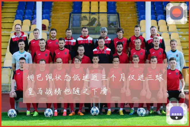 姆巴佩状态低迷近三个月仅进三球皇马战绩也随之下滑