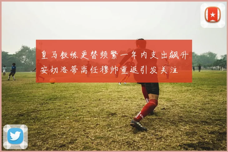 皇马教练更替频繁一年内支出飙升安切洛蒂离任穆帅重返引发关注
