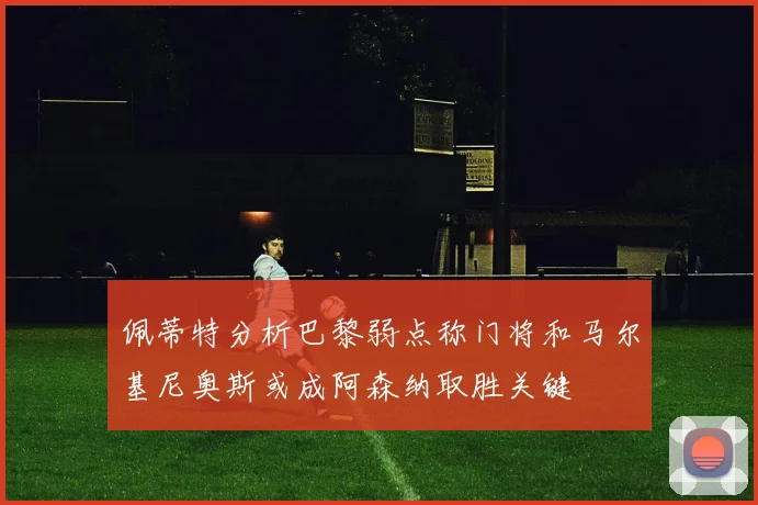 佩蒂特分析巴黎弱点称门将和马尔基尼奥斯或成阿森纳取胜关键