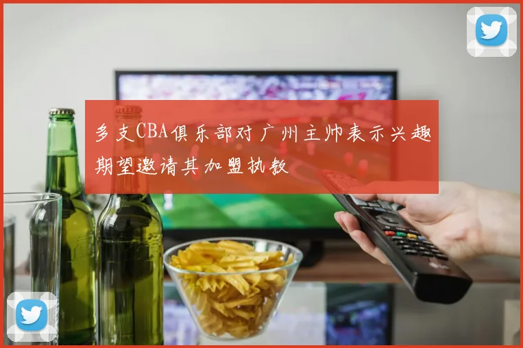 多支CBA俱乐部对广州主帅表示兴趣期望邀请其加盟执教