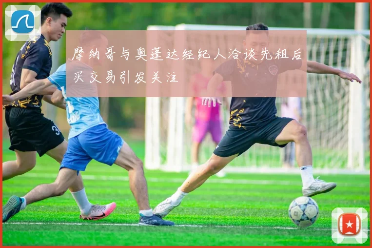 摩纳哥与奥蓬达经纪人洽谈先租后买交易引发关注