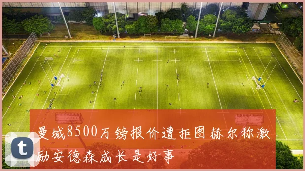 曼城8500万镑报价遭拒图赫尔称激励安德森成长是好事