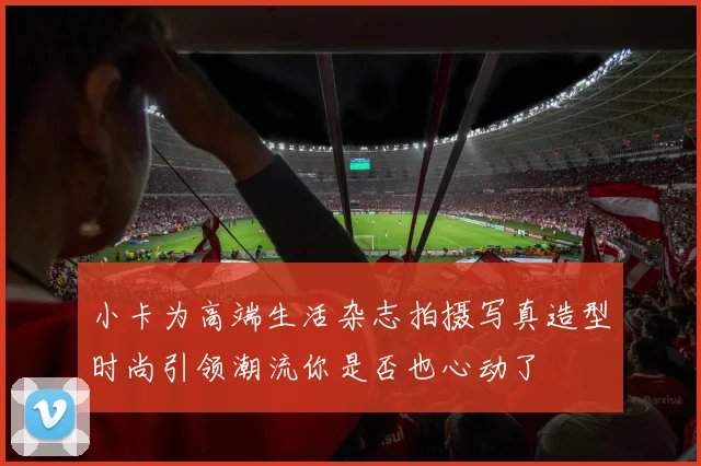 小卡为高端生活杂志拍摄写真造型时尚引领潮流你是否也心动了
