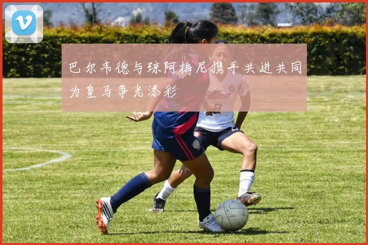 巴尔韦德与琼阿梅尼携手共进共同为皇马争光添彩