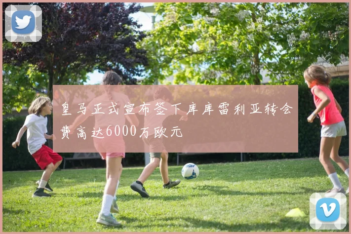 皇马正式宣布签下库库雷利亚转会费高达6000万欧元