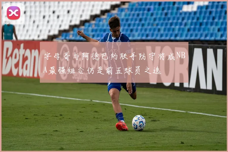 字母哥与阿德巴约联手防守将成NBA最强组合仍是前五球员之选
