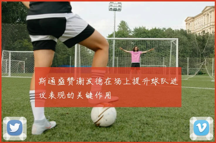 斯通盛赞谢泼德在场上提升球队进攻表现的关键作用