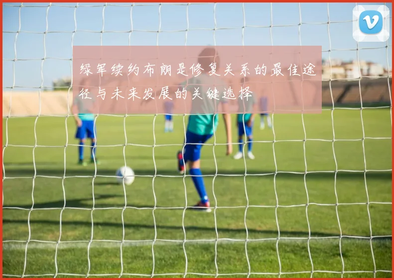 绿军续约布朗是修复关系的最佳途径与未来发展的关键选择