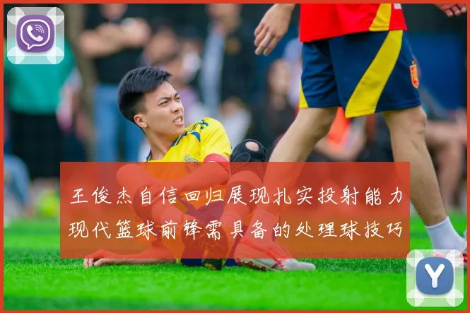 王俊杰自信回归展现扎实投射能力现代篮球前锋需具备的处理球技巧